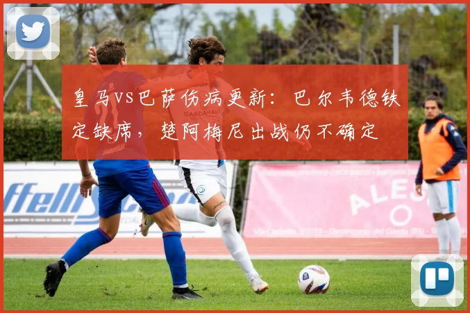 皇马vs巴萨伤病更新：巴尔韦德铁定缺席，楚阿梅尼出战仍不确定
