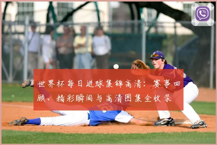 世界杯每日进球集锦高清:赛事回顾、精彩瞬间与高清图集全收录