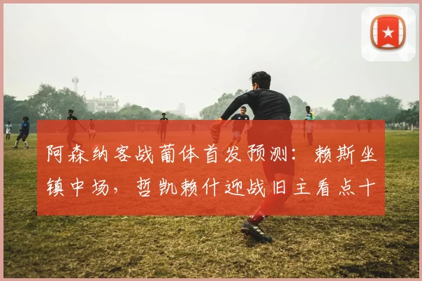 阿森纳客战葡体首发预测:赖斯坐镇中场,哲凯赖什迎战旧主看点十足