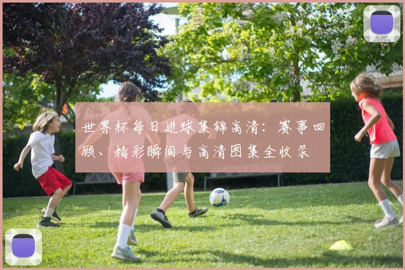 世界杯每日进球集锦高清：赛事回顾、精彩瞬间与高清图集全收录