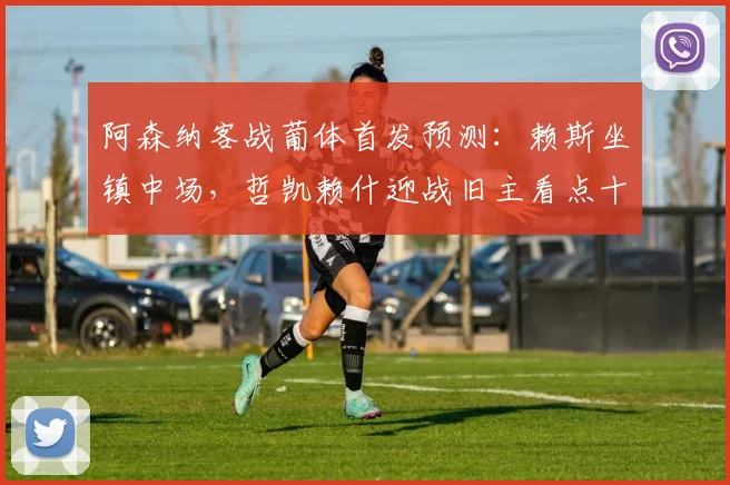 阿森纳客战葡体首发预测：赖斯坐镇中场，哲凯赖什迎战旧主看点十足