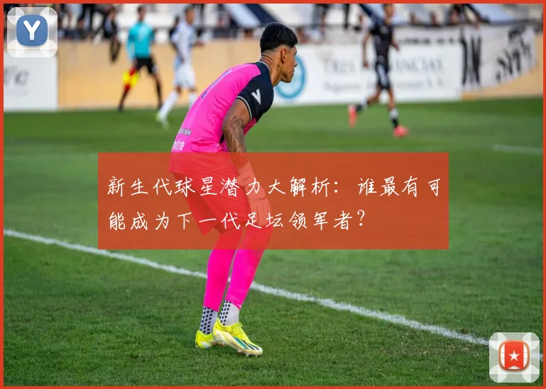 新生代球星潜力大解析:谁最有可能成为下一代足坛领军者?