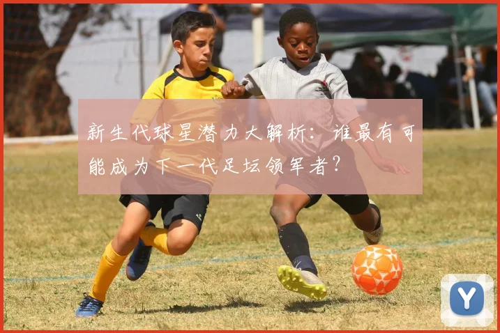 新生代球星潜力大解析：谁最有可能成为下一代足坛领军者？