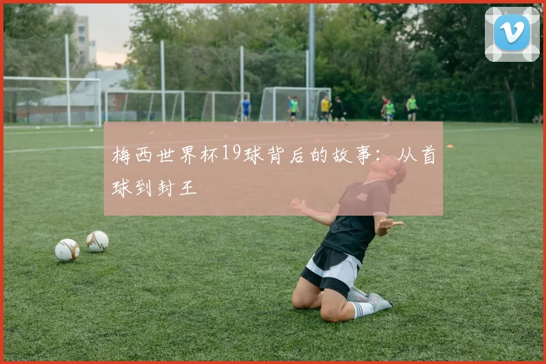 梅西世界杯19球背后的故事：从首球到封王